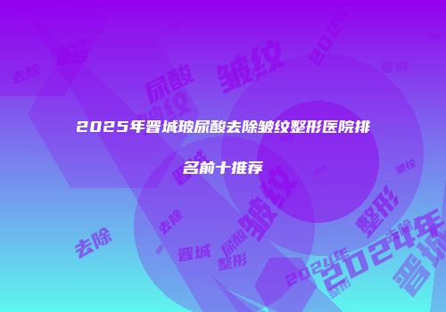 2025年晋城玻尿酸去除皱纹整形医院排名前十推荐