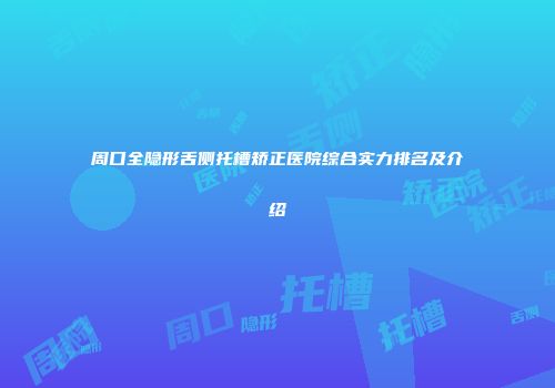 周口全隐形舌侧托槽矫正医院综合实力排名及介绍