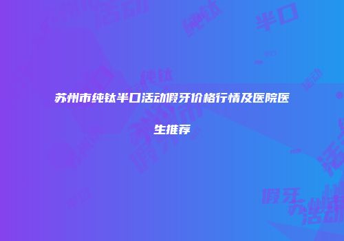 苏州市纯钛半口活动假牙价格行情及医院医生推荐