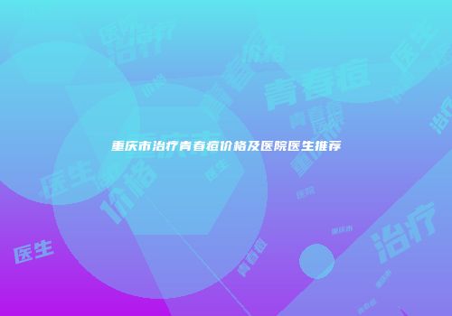 重庆市治疗青春痘价格及医院医生推荐