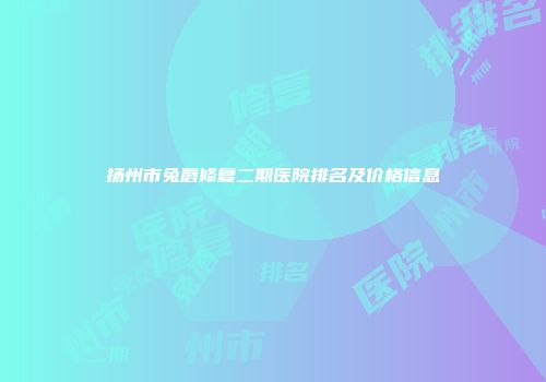 扬州市兔唇修复二期医院排名及价格信息
