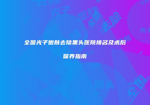 全国光子嫩肤去除黑头医院排名及术后保养指南