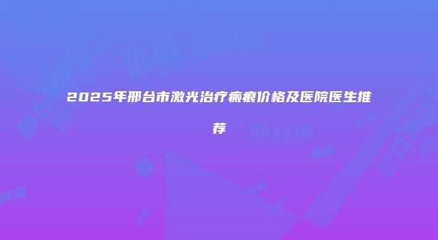 2025年邢台市激光治疗瘢痕价格及医院医生推荐