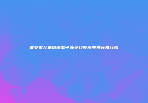 淮安市儿童玻璃离子补牙口腔医生推荐排行榜