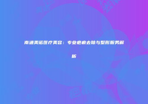 南通美诺医疗美容：专业疤痕去除与整形服务解析