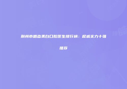 荆州市皓齿美白口腔医生排行榜：权威实力十强推荐