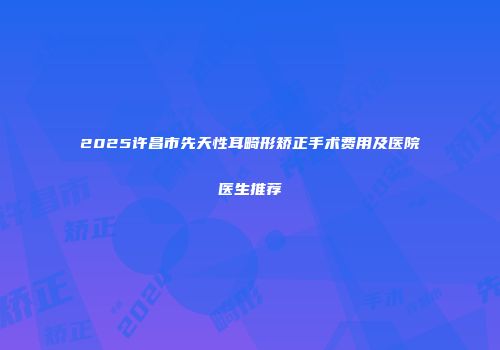 2025许昌市先天性耳畸形矫正手术费用及医院医生推荐