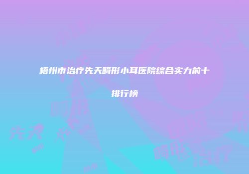 梧州市治疗先天畸形小耳医院综合实力前十排行榜
