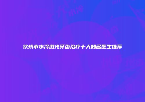 钦州市水冷激光牙齿治疗十大知名医生推荐