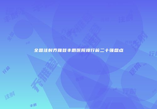 全国注射乔雅登丰唇医院排行前二十强盘点