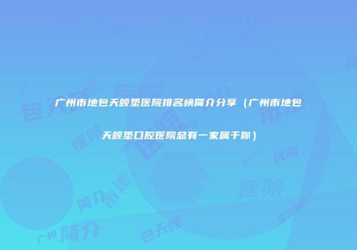 广州市地包天颌垫医院排名榜简介分享（广州市地包天颌垫口腔医院总有一家属于你）