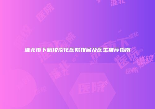 淮北市下眼纹淡化医院排名及医生推荐指南