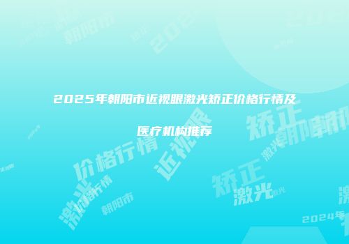 2025年朝阳市近视眼激光矫正价格行情及医疗机构推荐