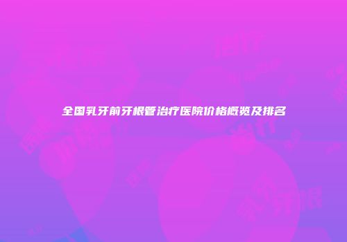 全国乳牙前牙根管治疗医院价格概览及排名
