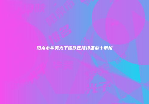 阳泉市华美光子嫩肤医院排名前十解析