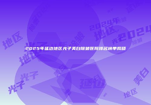 2025年延边地区光子美白除皱医院排名榜单揭晓