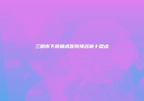 三明市下颌角术医院排名前十盘点