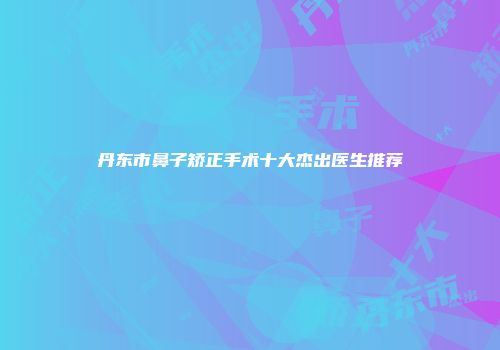 丹东市鼻子矫正手术十大杰出医生推荐