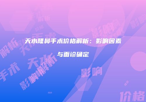 天水隆鼻手术价格解析：影响因素与面诊确定