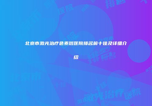北京市激光治疗色素斑医院排名前十佳及详细介绍