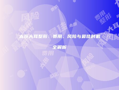 太原大耳整形：费用、风险与最佳时机全解析