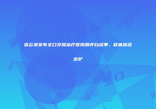 连云港发布全口牙周治疗医院测评白名单,权威排名出炉