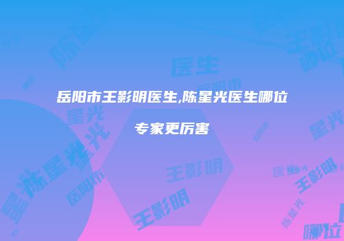 岳阳市王影明医生,陈星光医生哪位专家更厉害
