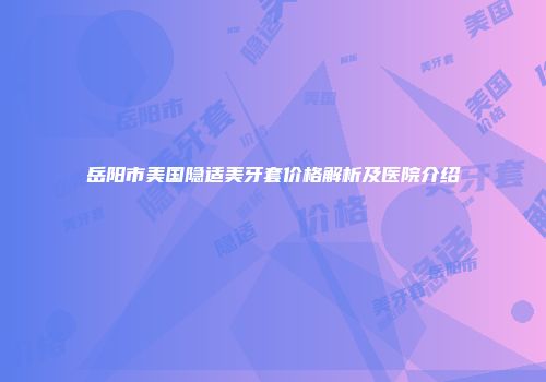 岳阳市美国隐适美牙套价格解析及医院介绍