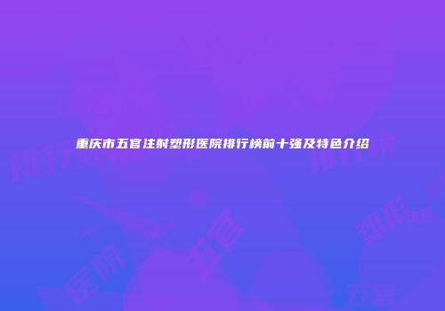 重庆市五官注射塑形医院排行榜前十强及特色介绍