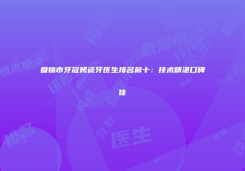 盘锦市牙冠烤瓷牙医生排名前十：技术精湛口碑佳
