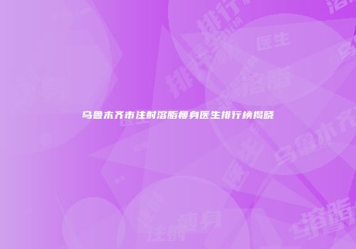 乌鲁木齐市注射溶脂瘦身医生排行榜揭晓