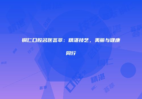 铜仁口腔名医荟萃：精湛技艺，美丽与健康同行