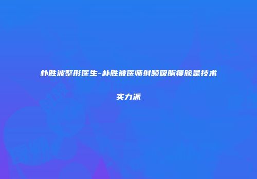 朴胜波整形医生-朴胜波医师射频吸脂瘦脸是技术实力派
