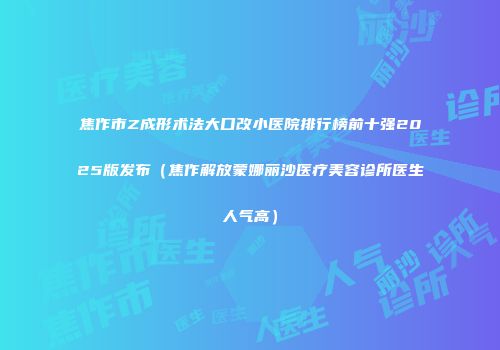 焦作市Z成形术法大口改小医院排行榜前十强2025版发布（焦作解放蒙娜丽沙医疗美容诊所医生人气高）