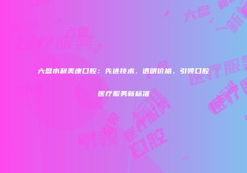 六盘水利美康口腔:先进技术,透明价格,引领口腔医疗服务新标准