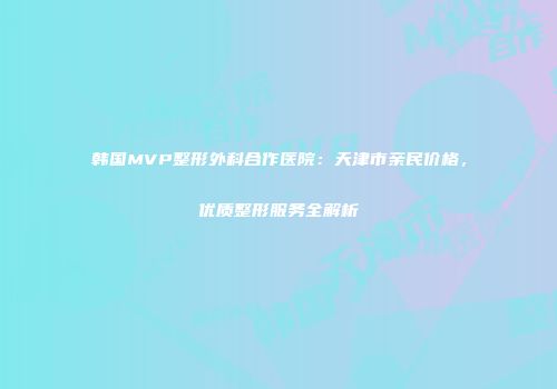 韩国MVP整形外科合作医院：天津市亲民价格，优质整形服务全解析