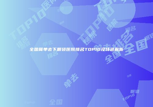 全国简单去下眼袋医院排名TOP10及特色解析