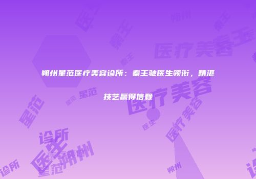 朔州星范医疗美容诊所：秦王驰医生领衔，精湛技艺赢得信赖