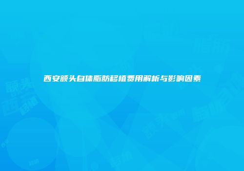 西安额头自体脂肪移植费用解析与影响因素