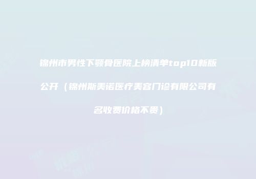 锦州市男性下颚骨医院上榜清单top10新版公开（锦州斯美诺医疗美容门诊有限公司有名收费价格不贵）