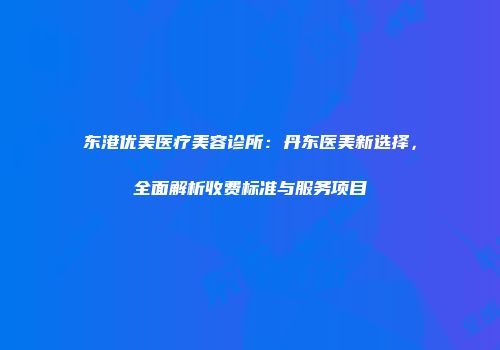 东港优美医疗美容诊所：丹东医美新选择，全面解析收费标准与服务项目
