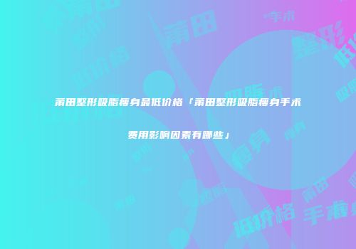 莆田整形吸脂瘦身最低价格「莆田整形吸脂瘦身手术费用影响因素有哪些」