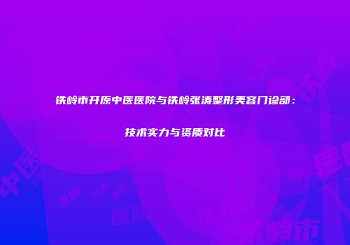 铁岭市开原中医医院与铁岭张涛整形美容门诊部：技术实力与资质对比
