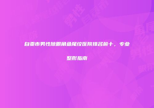 自贡市男性除眼角鱼尾纹医院排名前十，专业整形指南