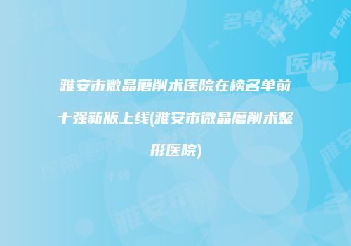 雅安市微晶磨削术医院在榜名单前十强新版上线(雅安市微晶磨削术整形医院)