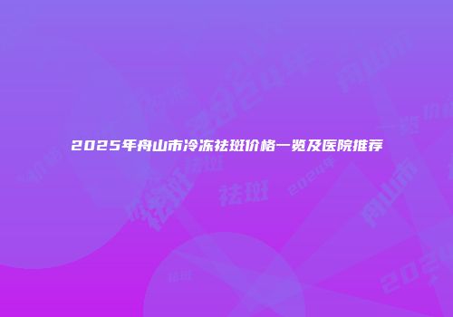 2025年舟山市冷冻祛斑价格一览及医院推荐