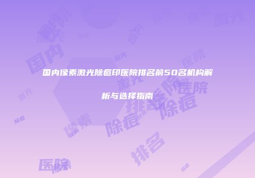 国内像素激光除痘印医院排名前50名机构解析与选择指南