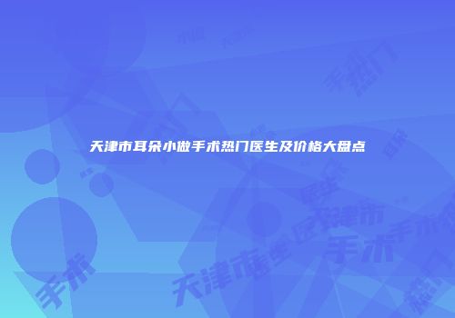 天津市耳朵小做手术热门医生及价格大盘点