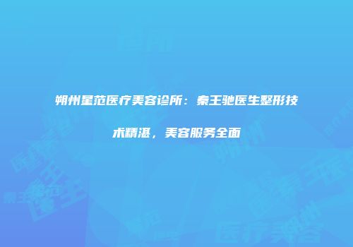 朔州星范医疗美容诊所：秦王驰医生整形技术精湛，美容服务全面