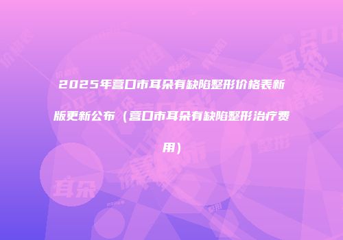 2025年营口市耳朵有缺陷整形价格表新版更新公布（营口市耳朵有缺陷整形治疗费用）